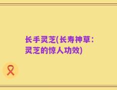 长手灵芝(长寿神草：灵芝的惊人功效)