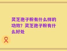 灵芝孢子粉有什么样的功效？灵芝孢子粉有什么好处