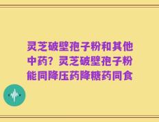 灵芝破壁孢子粉和其他中药？灵芝破壁孢子粉能同降压药降糖药同食