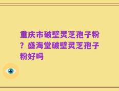 重庆市破壁灵芝孢子粉？盛海堂破壁灵芝孢子粉好吗