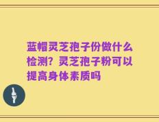 蓝帽灵芝孢子份做什么检测？灵芝孢子粉可以提高身体素质吗