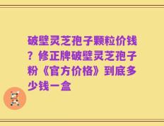破壁灵芝孢子颗粒价钱？修正牌破壁灵芝孢子粉《官方价格》到底多少钱一盒