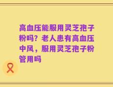 高血压能服用灵芝孢子粉吗？老人患有高血压中风，服用灵芝孢子粉管用吗