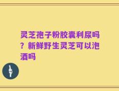 灵芝孢子粉胶囊利尿吗？新鲜野生灵芝可以泡酒吗