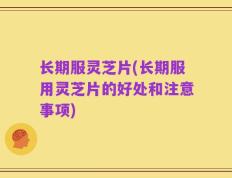 长期服灵芝片(长期服用灵芝片的好处和注意事项)