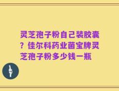 灵芝孢子粉自己装胶囊？佳尔科药业菌宝牌灵芝孢子粉多少钱一瓶