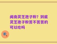 闽南灵芝孢子粉？到底灵芝孢子粉苦不苦苦的可以吃吗