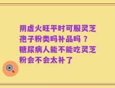 阴虚火旺平时可服灵芝孢子粉类吗补品吗 ？糖尿病人能不能吃灵芝粉会不会太补了