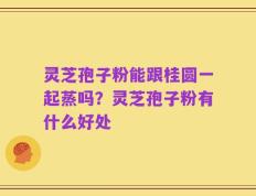 灵芝孢子粉能跟桂圆一起蒸吗？灵芝孢子粉有什么好处