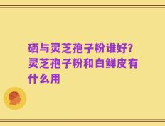 硒与灵芝孢子粉谁好？灵芝孢子粉和白鲜皮有什么用