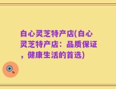 白心灵芝特产店(白心灵芝特产店：品质保证，健康生活的首选)