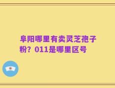 阜阳哪里有卖灵芝孢子粉？011是哪里区号
