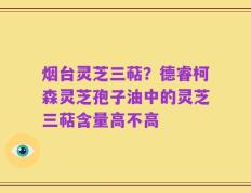 烟台灵芝三萜？德睿柯森灵芝孢子油中的灵芝三萜含量高不高