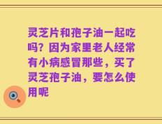 灵芝片和孢子油一起吃吗？因为家里老人经常有小病感冒那些，买了灵芝孢子油，要怎么使用呢