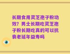 长期食用灵芝孢子粉功效？男士长期吃灵芝孢子粉长期吃真的可以抗衰老延年益寿吗