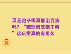 灵芝孢子粉真能治百病吗？“破壁灵芝孢子粉”这玩意真的有用么