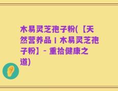 木易灵芝孢子粉(【天然营养品丨木易灵芝孢子粉】- 重拾健康之道)