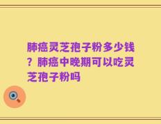 肺癌灵芝孢子粉多少钱？肺癌中晚期可以吃灵芝孢子粉吗