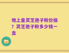 地上皇灵芝孢子粉价格？灵芝孢子粉多少钱一盒