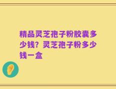 精品灵芝孢子粉胶囊多少钱？灵芝孢子粉多少钱一盒