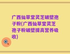 广西仙草堂灵芝破壁孢子粉(广西仙草堂灵芝孢子粉破壁提高营养吸收)
