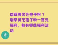 瑞草牌灵芝孢子粉 ？瑞草灵芝孢子粉一百元福利，都有哪些福利活动