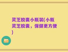 灵芝胶囊小瓶装(小瓶灵芝胶囊，保健更方便)