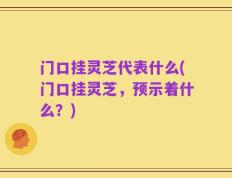 门口挂灵芝代表什么(门口挂灵芝，预示着什么？)