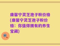 康馨宁灵芝孢子粉价格(康馨宁灵芝孢子粉价格：你值得拥有的养生宝藏)
