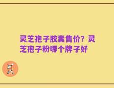 灵芝孢子胶囊售价？灵芝孢子粉哪个牌子好