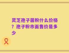 灵芝孢子菌粉什么价格？孢子粉市面售价是多少