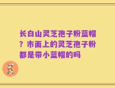 长白山灵芝孢子粉蓝帽？市面上的灵芝孢子粉都是带小蓝帽的吗