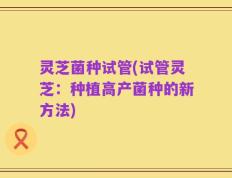 灵芝菌种试管(试管灵芝：种植高产菌种的新方法)