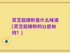 灵芝超细粉是什么味道(灵芝超细粉的口感如何？)
