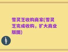 雪灵芝收购商家(雪灵芝完成收购，扩大商业版图)