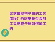 灵芝破壁孢子粉的工艺流程？药房里是否会加工灵芝孢子粉如何加工的