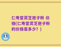 仁寿堂灵芝孢子粉 价格(仁寿堂灵芝孢子粉的价格是多少？)