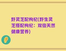 野灵芝配枸杞(野生灵芝搭配枸杞：双倍天然健康营养)