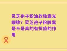 灵芝孢子粉油软胶囊光耀牌？灵芝孢子粉胶囊是不是真的有抗癌的作用
