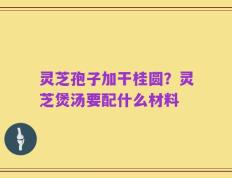 灵芝孢子加干桂圆？灵芝煲汤要配什么材料