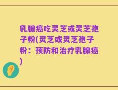 乳腺癌吃灵芝或灵芝孢子粉(灵芝或灵芝孢子粉：预防和治疗乳腺癌)