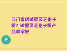 江门富硒破壁灵芝孢子粉？破壁灵芝孢子粉产品哪家好