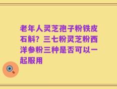 老年人灵芝孢子粉铁皮石斛？三七粉灵芝粉西洋参粉三种是否可以一起服用