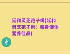 延和灵芝孢子粉(延和灵芝孢子粉：强身健体营养佳品)