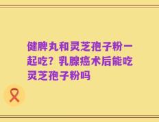 健脾丸和灵芝孢子粉一起吃？乳腺癌术后能吃灵芝孢子粉吗
