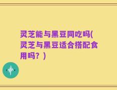 灵芝能与黑豆同吃吗(灵芝与黑豆适合搭配食用吗？)