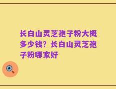 长白山灵芝孢子粉大概多少钱？长白山灵芝孢子粉哪家好