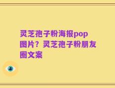 灵芝孢子粉海报pop图片？灵芝孢子粉朋友圈文案