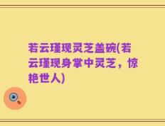 若云瑾现灵芝盖碗(若云瑾现身掌中灵芝，惊艳世人)