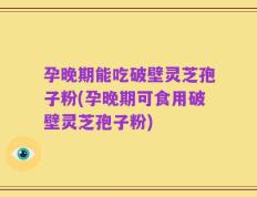 孕晚期能吃破壁灵芝孢子粉(孕晚期可食用破壁灵芝孢子粉)